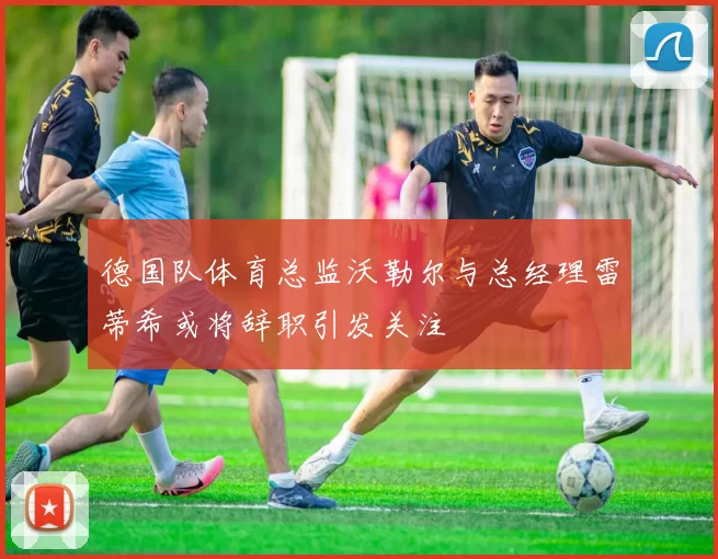 德国队体育总监沃勒尔与总经理雷蒂希或将辞职引发关注